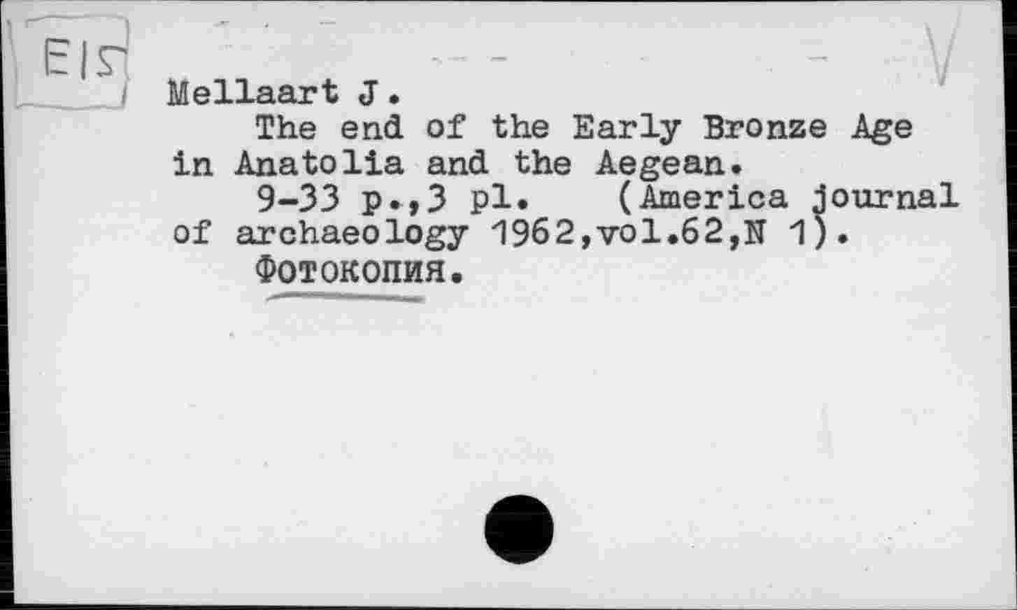 ﻿Mellaart J•
The end of the Early Bronze Age in Anatolia and the Aegean.
9-33 p»,3 pl. (America journal of archaeology 1962,vol.62,U 1).
Фотокопия.